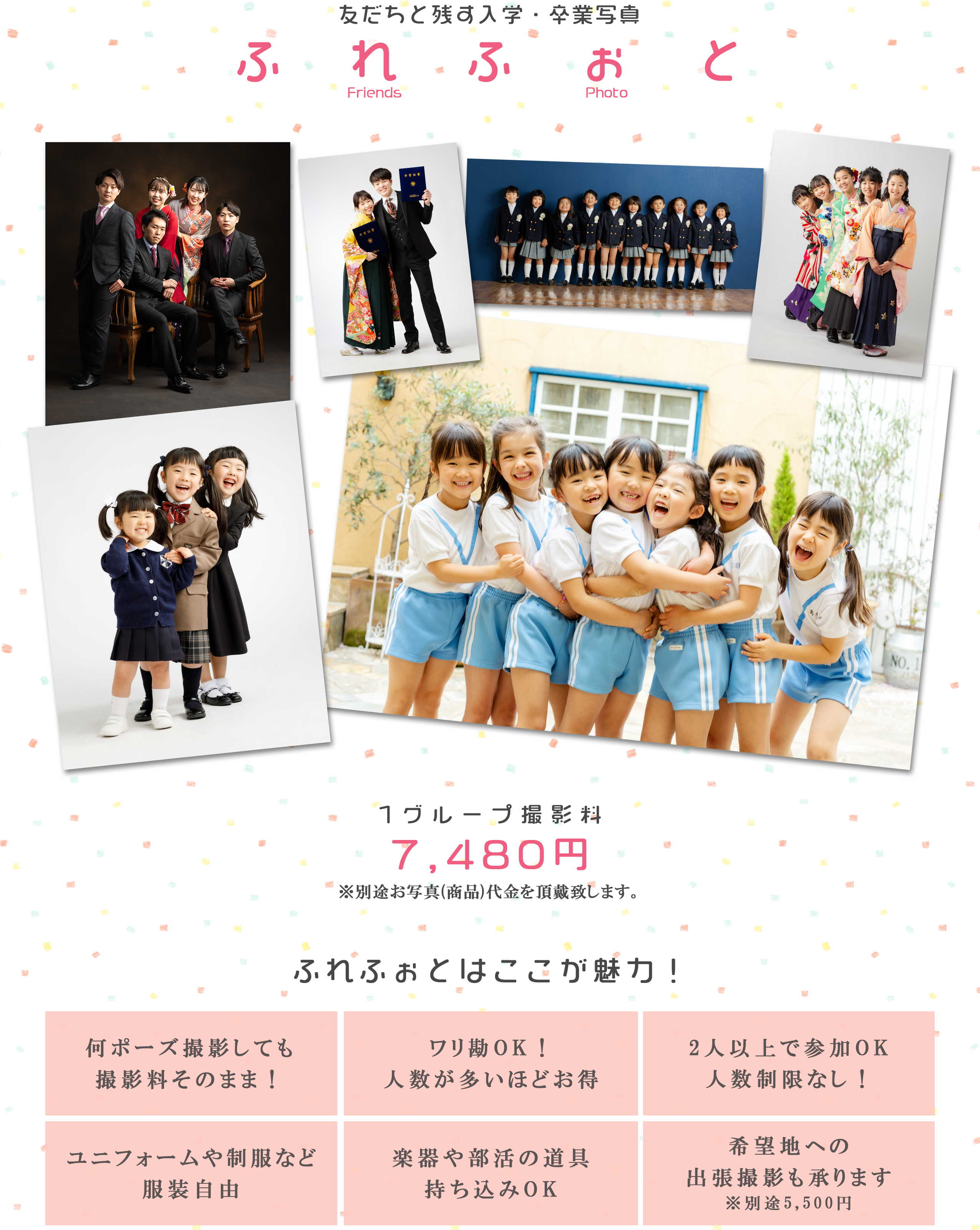 友だちと残す入学・卒業写真ふれふぉとFriendsPhoto1グループ撮影料7,480円※別途お写真(商品)代金を頂戴致します。ふれふぉとはここが魅力！何ポーズ撮影しても撮影料そのまま！ワリ勘OK！人数が多いほどお得2人以上で参加OK人数制限なし！ユニフォームや制服など服装自由楽器や部活の道具持ち込みOK希望地への出張撮影も承ります※別途5,500円