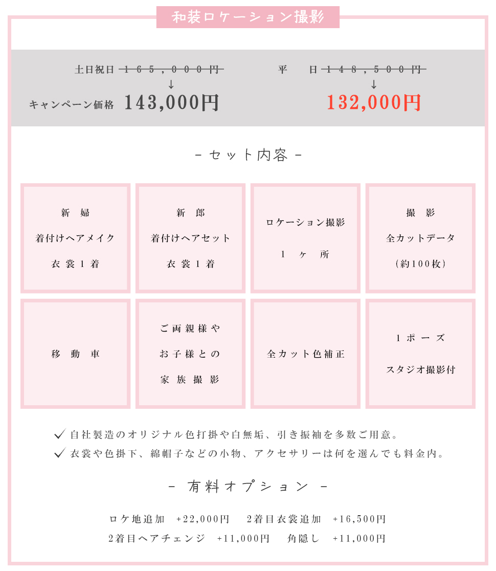 和装ロケーション撮影土日祝日165,000円平日148,500円キャンペーン価格143,000円132,000円- セット内容 -新婦 着付けヘアメイク衣裳1着新郎着付けヘアセット衣裳1着ロケーション撮影1ヶ所撮影全カットデータ(約100枚)移動車 ご両親様やお子様との家族撮影全カット色補正1ポーズスタジオ撮影付自社製造のオリジナル色打掛や白無垢、引き振袖を多数ご用意。 衣裳や色掛下、綿帽子などの小物、アクセサリーは何を選んでも料金内。- 有料オプション -ロケ地追加+22,000円 2着目衣裳追加+16,500円2着目ヘアチェンジ+11,000円角隠し+11,000円