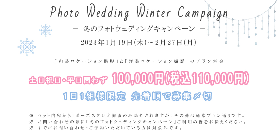 Photo Wedding Winter Campaign－ 冬のフォトウェディングキャンペーン －2023年1月19日(木)～2月27日(月)「和装ロケーション撮影」と「洋装ロケーション撮影」のプラン料金土日祝日・平日問わず100,000円(税込110,000円)1日1組様限定 先着順で募集〆切※ セット内容から1ポーズスタジオ撮影のみ除外されますが、その他は通常プラン通りです。※ お問い合わせの際に「冬のフォトウェディングキャンペーン」ご利用の旨をお伝えください。※ すでにお問い合わせ・ご予約いただいている方は対象外です。