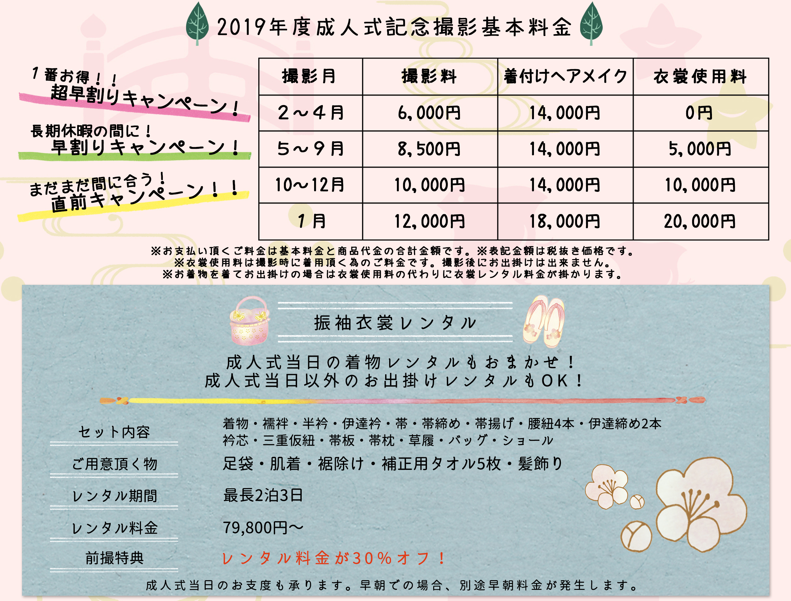 2019年度成人式記念撮影基本料金1番お得!!超早割りキャンペーン!長期休暇の間に!早割りキャンペーン!まだまだ間に合う!直前キャンペーン!!撮影月撮影料着付けヘアメイク衣裳使用料2~4月6,000円14,000円0円5~9月8,500円14,000円5,000円10~12月10,000円14,000円10,000円1月12,000円18,000円20,000円※お支払い頂くご料金は基本料金と商品代金の合計金額です。※表記金額は税抜き価格です。 ※衣裳使用料は撮影時に着用頂く為のご料金です。撮影後にお出掛けは出来ません。 ※お着物を着てお出掛けの場合は衣裳使用料の代わりに衣裳レンタル料金が掛かります。振袖衣裳レンタル成人式当日の着物レンタルもおまかせ!成人式当日以外のお出掛けレンタルもOK!セット内容着物・襦袢・半衿・伊達衿・帯・帯締め・帯揚げ・腰紐4本・伊達締め2本 衿芯・三重仮紐・帯板・帯枕・草履・バッグ・ショールご用意頂く物足袋・肌着・裾除け・補正用タオル5枚・髪飾りレンタル期間最長2泊3日レンタル料金79,800円~前撮特典レンタル料金が30%オフ!成人式当日のお支度も承ります。早朝での場合、別途早朝料金が発生します。