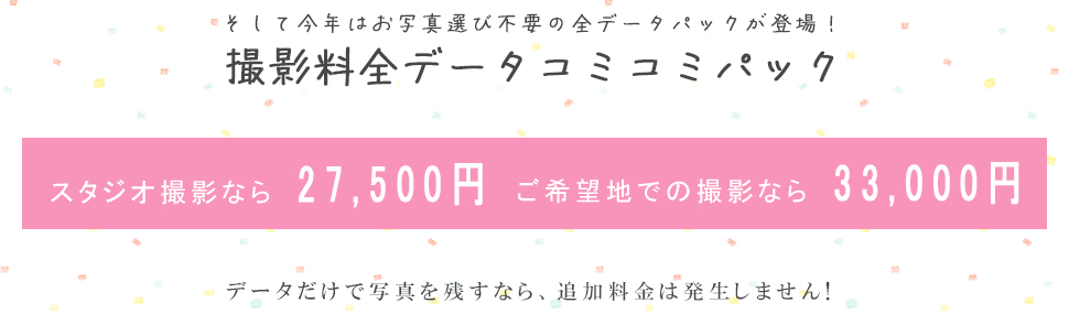 そして今年はお写真選び不要の全データパックが登場！撮影料全データコミコミパック スタジオ撮影なら　27,500円ご希望地での撮影なら　33,000円データだけで写真を残すなら、追加料金は発生しません!