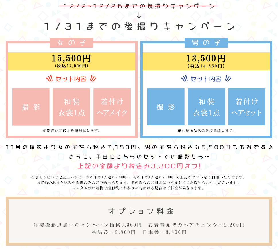 12/2~12/26までの後撮りキャンペーン１/31までの後撮りキャンペーン女の子15,500円(税込17,050円)セット内容撮影和装衣裳1点着付けヘアメイク※別途商品代金を頂戴致します。 男の子13,500円(税込14,850円)セット内容撮影和装衣裳1点着付けヘアセット※別途商品代金を頂戴致します。11月の撮影より女の子なら税込7,150円、男の子なら税込み5,500円もお得です♪ さらに、平日にこちらのセットでの撮影なら…上記の金額より税込み3,300円オフ!ごきょうだいで七五三の場合、女の子の1人追加9,900円、男の子の1人追加7,700円で上記のセットをご利用いただけます。 お着物のお持ち込みや撮影のみのご予約も承ります、その場合のご料金につきましてはお問い合わせくださいませ。レンタルのお着物で撮影後にお参りに行かれる場合はご料金が異なります。 オプション料金洋装撮影追加…キャンペーン価格3,300円 お着替え時のヘアチェンジ…2,200円帯結び…3,300円　日本髪…3,300円