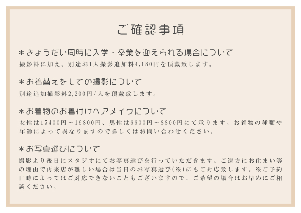 ご確認事項*きょうだい同時に入学・卒業を迎えられる場合について撮影料に加え、別途お1人撮影追加料4,180円を頂戴致します。*お着替えをしての撮影について別途追加撮影料2,200円/人を頂戴致します。*お着物のお着付けヘアメイクについて女性は15400円～19800円、男性は6600円～8800円にて承ります。お着物の種類や年齢によって異なりますので詳しくはお問い合わせください。*お写真選びについて撮影より後日にスタジオにてお写真選びを行っていただきます。ご遠方にお住まい等の理由で再来店が難しい場合は当日のお写真選び(※)にもご対応致します。※ご予約日時によってはご対応できないこともございますので、ご希望の場合はお早めにご相談ください。