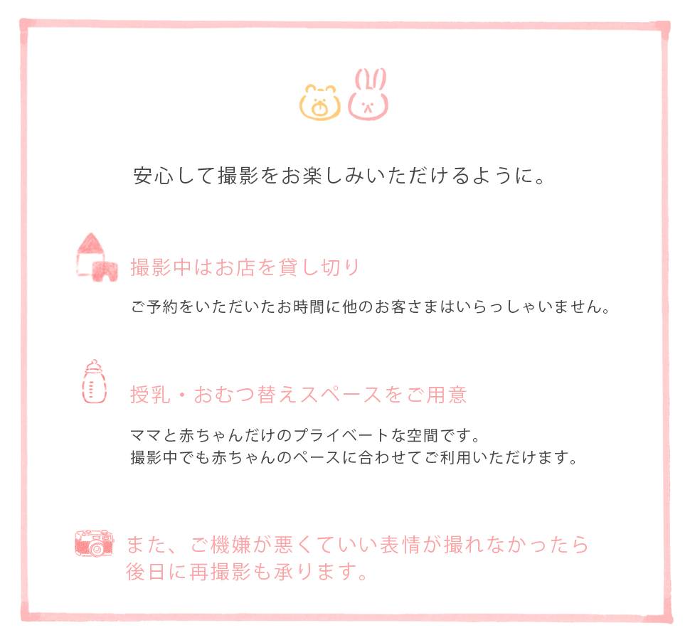 安心して撮影をお楽しみいただけるように。撮影中はお店を貸し切りご予約をいただいたお時間に他のお客さまはいらっしゃいません。授乳・おむつ替えスペースをご用意ママと赤ちゃんだけのプライベートな空間です。撮影中でも赤ちゃんのペースに合わせてご利用いただけます。また、ご機嫌が悪くていい表情が撮れなかったら後日に再撮影も承ります。