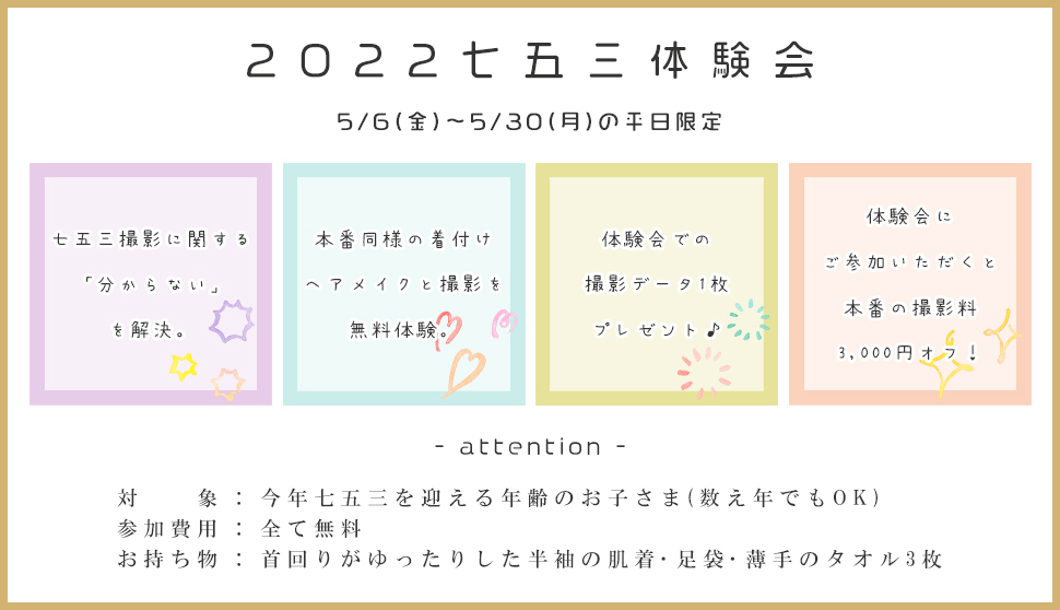 2022七五三体験会5/6(金)～5/30(月)の平日限定七五三撮影に関する「分からない」を解決。本番同様の着付けヘアメイクと撮影を無料体験。体験会での撮影データ1枚プレゼント♪体験会にご参加いただくと本番の撮影料3,000円オフ！- attention -対　　象 : 今年七五三を迎える年齢のお子さま(数え年でもOK)参加費用 : 全て無料お持ち物 : 首回りがゆったりした半袖の肌着･足袋･薄手のタオル3枚