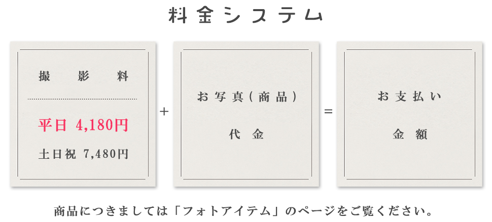 料金システム撮影料平日4,180円土日祝7,480円+お写真(商品)代金＝お支払金額商品につきましては「フォトアイテム」のページをご覧ください。