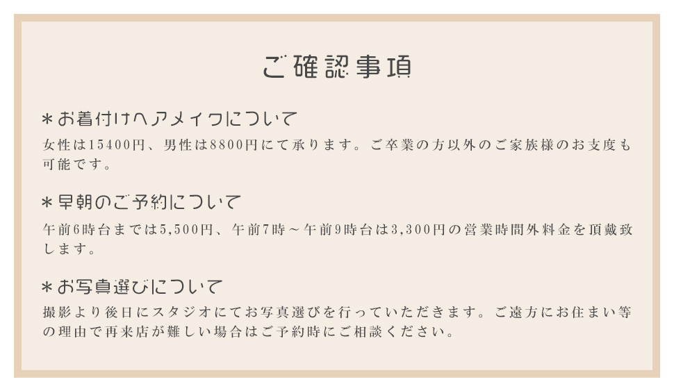 ご確認事項＊お着付けヘアメイクについて女性は15400円、男性は8800円にて承ります。ご卒業の方以外のご家族様のお支度も可能です。＊早朝のご予約について午前6時台までは5,500円、午前7時～午前9時台は3,300円の営業時間外料金を頂戴致します。＊お写真選びについて撮影より後日にスタジオにてお写真選びを行っていただきます。ご遠方にお住まい等の理由で再来店が難しい場合はご予約時にご相談ください。