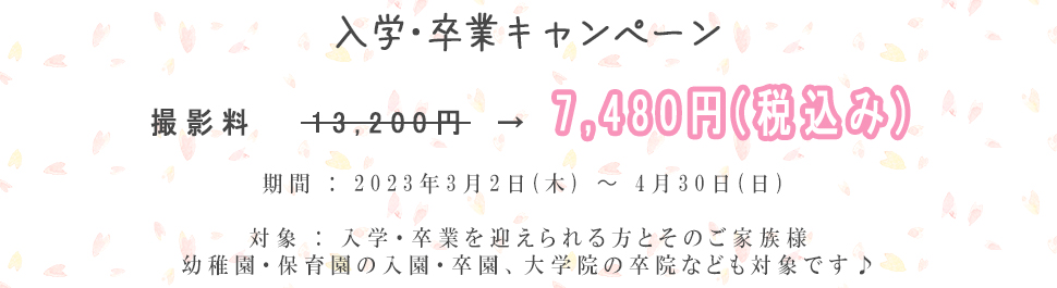 入学･卒業キャンペーン撮影料13,200円→7,480円(税込み)期間 : 2023年3月2日(木) ～ 4月30日(日) 対象 : 入学・卒業を迎えられる方とそのご家族様幼稚園・保育園の入園・卒園、大学院の卒院なども対象です♪