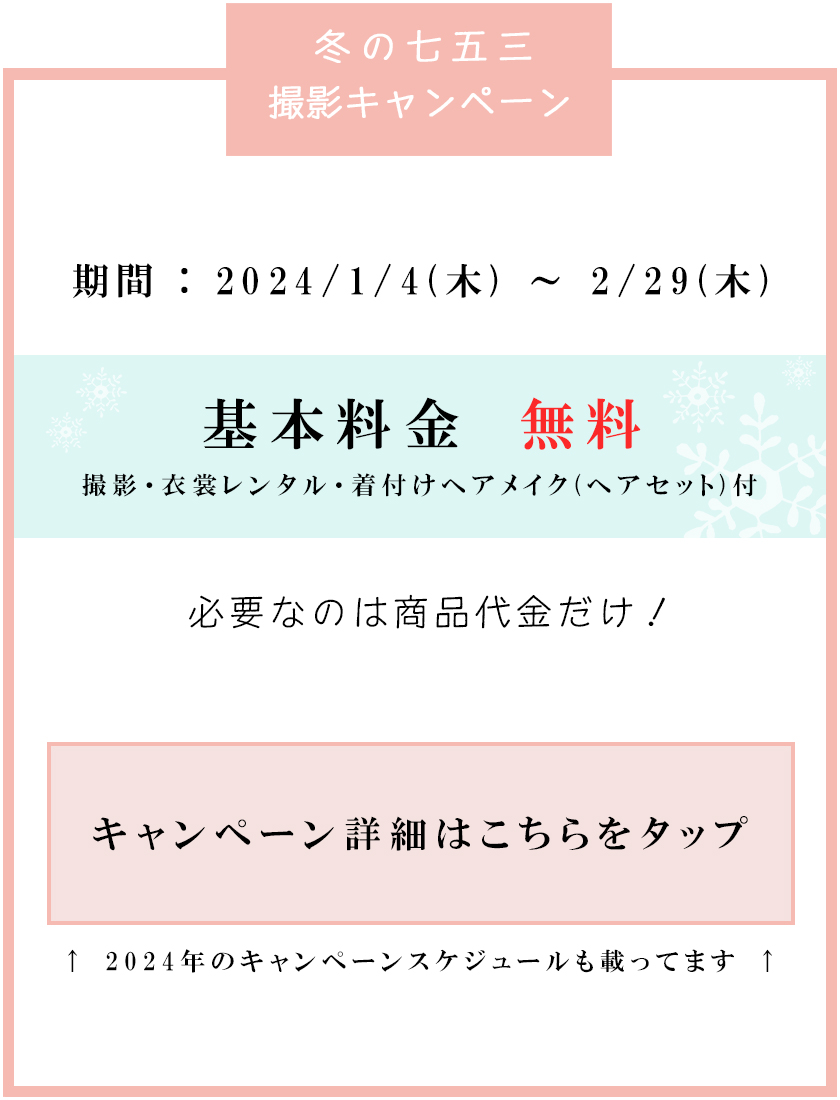 冬の七五三撮影キャンペーン<br />
期間：2024/1/4(木)～2/29(木)<br />
基本料金無料<br />
撮影・衣裳レンタル・着付けヘアメイク(ヘアセット)付<br />
必要なのは商品代金だけ！<br />
キャンペーン詳細はこちらをタップ<br />
2024年のキャンペーンスケジュールも載ってます