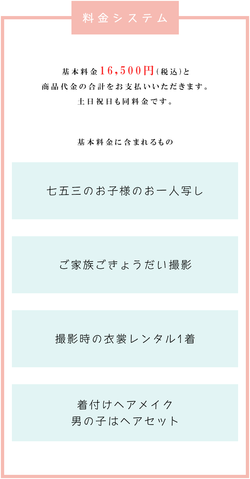 料金システム<br />
基本料金16,500(税込)と商品代金の合計をお支払いいただきます。<br />
土日祝日も同料金です。<br />
基本料金に含まれるもの<br />
七五三のお子様のお一人写し<br />
ご家族ごきょうだい撮影<br />
撮影時の衣裳レンタル1着着付けヘアメイク男の子はヘアセット