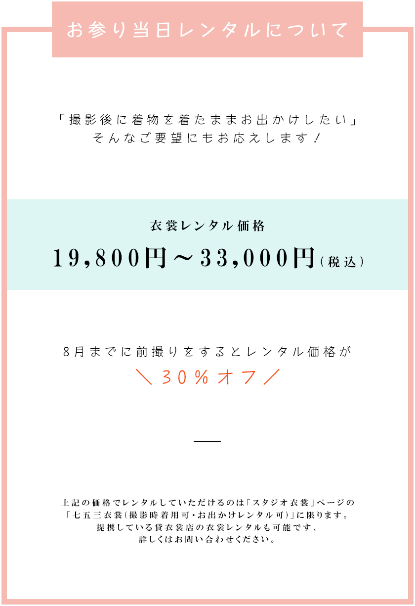 お参り当日レンタルについて「撮影後に着物を着たままお出かけしたい」そんなご要望にもお応えします！衣裳レンタル価格19,800円～33,000円(税込)8月までに前撮りをするとレンタル価格が30％オフ上記の価格でレンタルしていただけるのは「スタジオ衣裳」ページの「七五三衣裳(撮影時着用可・お出かけレンタル可)」に限ります。提携している貸衣裳店の衣裳レンタルも可能です、詳しくはお問い合わせください。