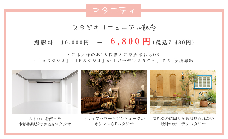 マタニティスタジオリニューアル記念撮影料10,000円ん→6,800円(税込7,480円)・ご本人様のお1人撮影とご家族撮影もOK・「Aスタジオ」+「Bスタジオ」or「ガーデンスタジオ」での2ヶ所撮影ストロボを使った本格撮影ができるAスタジオドライフラワーとアンティークがオシャレなBスタジオ屋外なのに周りからは見られない設計のガーデンスタジオ